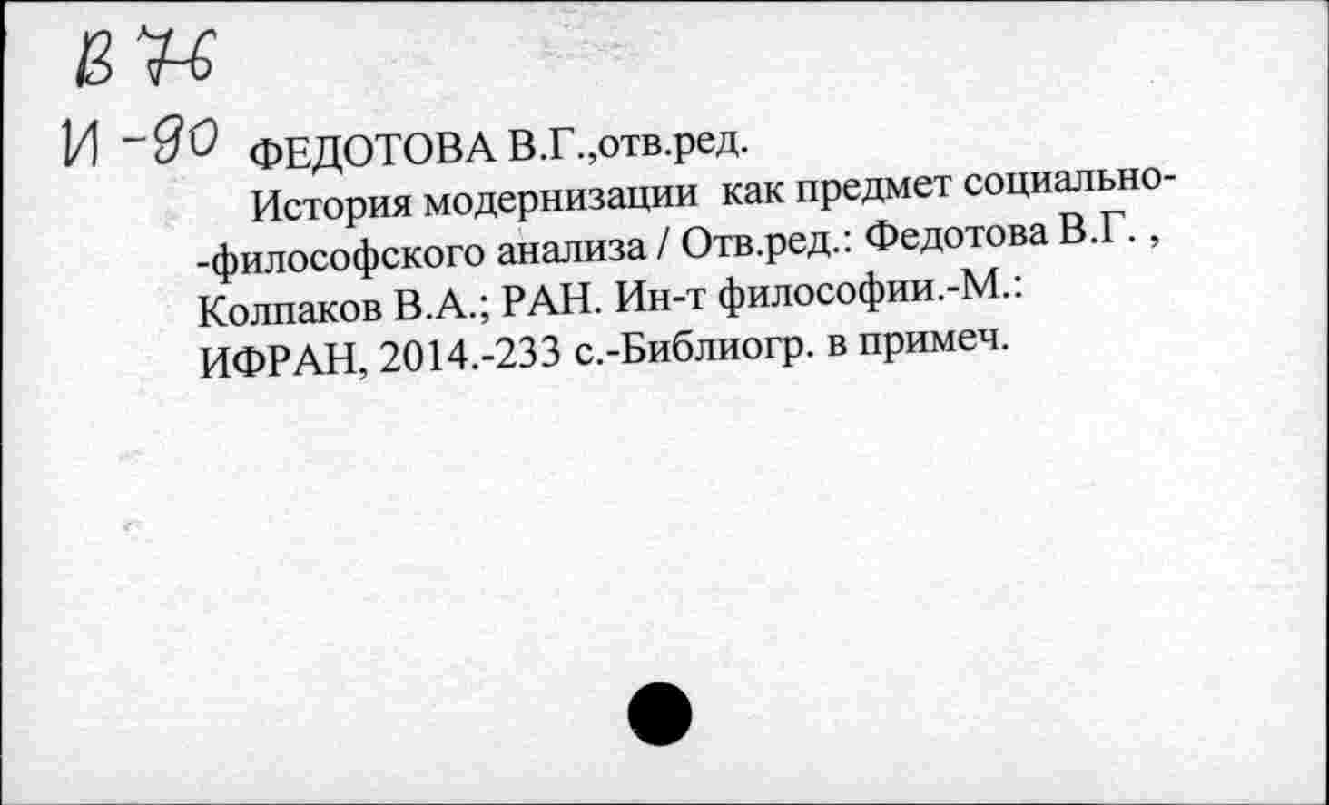 ﻿И ФЕДОТОВА В.Г.,отв.ред.
История модернизации как предмет социально -философского анализа / Отв.ред.: Федотова В. ., Колпаков В.А.; РАН. Ин-т философии.-М.: ИФРАН, 2014.-233 с.-Библиогр. в примеч.